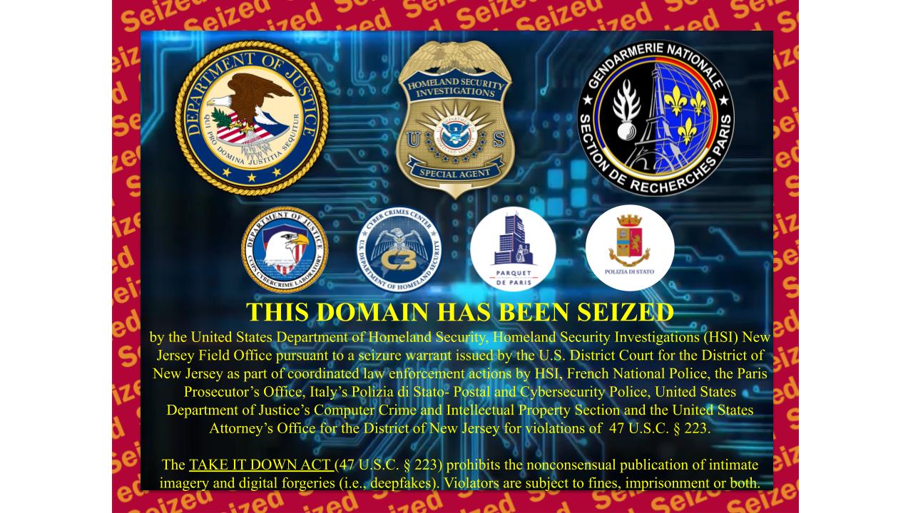 THIS DOMAIN HAS BEEN SEIZED by the United States Department of Homeland Security, Homeland Security Investigations (HSI) New Jersey Field Office pursuant to a seizure warrant issued by the U.S. District Court for the District of New Jersey as part of coordinated law enforcement actions by HSI, French National Police, the Paris Prosecutor’s Office, Italy’s Polizia di Stato- Postal and Cybersecurity Police, United States Department of Justice’s Computer Crime and Intellectual Property Section and the United States Attorney’s Office for the District of New Jersey for violations of  47 U.S.C. § 223. The TAKE IT DOWN ACT (47 U.S.C. § 223) prohibits the nonconsensual publication of intimate imagery and digital forgeries (i.e., deepfakes). Violators are subject to fines, imprisonment or both.