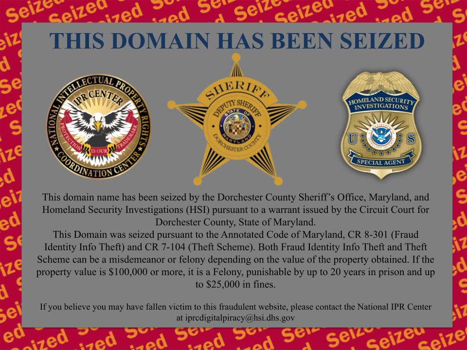 This domain name has been seized by the Dorchester County Sheriff's Office, Maryland, and Homeland Security Investigations (HSI) pursuant to a warrant issued by the Circuit Court for Dorchester County, State of Maryland. This Domain was seized pursuant to the Annotated Code of Maryland, CR 8-301 (Fraud Identity Info Theft) and CR 7-104 (Theft Scheme). Both Fraud Identity Info Theft and Theft Scheme can be a misdemeanor or felony depending on the value of the property obtained. If the property value is $100,000 or more, it is a Felony, punishable by up to 20 years in prison and up to $25,000 in fines. If you believe you may have fallen victim to this fraudulent website, please contact the National IPR Center at iprcdigitalpiracy@hsi.dhs.gov