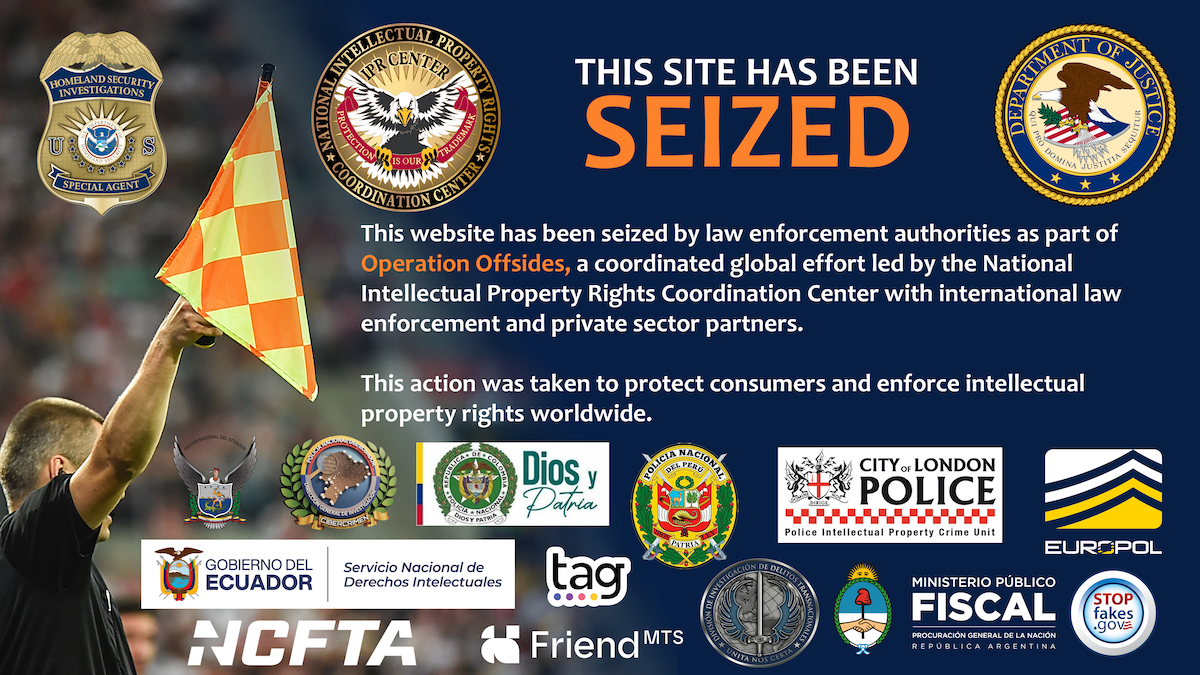 This website has been seized by law enforcement authorities as part of Operation Offsides, a coordinated global effort led by the National Intellectual Property Rights Coordination Center with international law enforcement and private sector partners. This action was taken to protect consumers and enforce intellectual property rights worldwide.